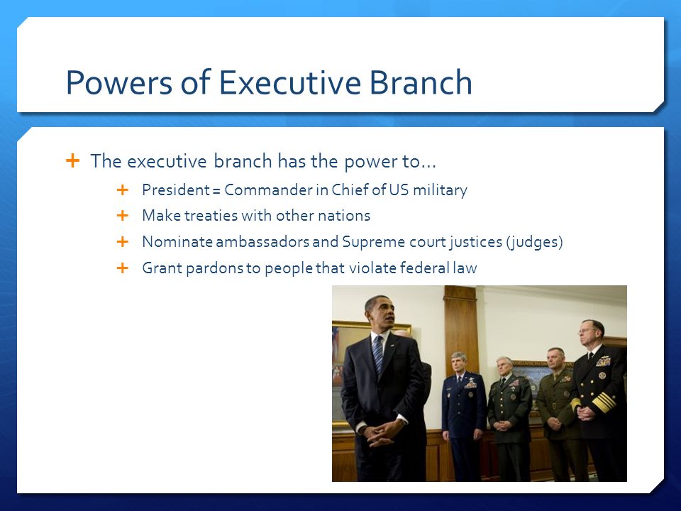 Powers of Executive Branch  The executive branch has the power to…  President = Commander in Chief of US military  Make treaties with other nations  Nominate ambassadors and Supreme court justices (judges)  Grant pardons to people that violate federal law
