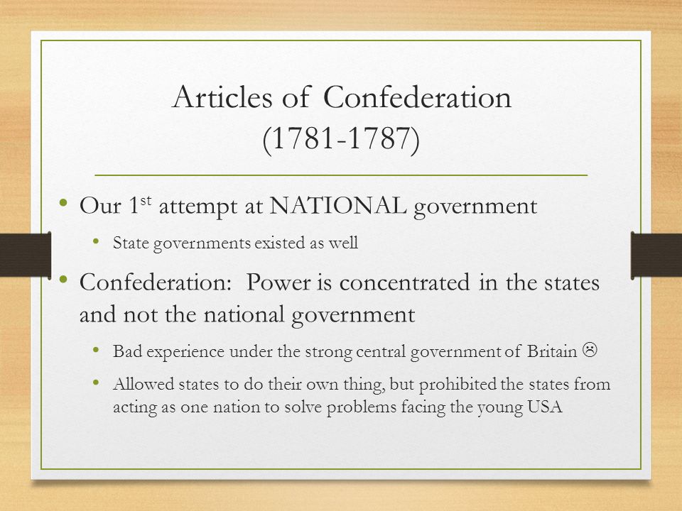 Articles of Confederation ( ) Our 1 st attempt at NATIONAL government State governments existed as well Confederation: Power is concentrated in the states and not the national government Bad experience under the strong central government of Britain  Allowed states to do their own thing, but prohibited the states from acting as one nation to solve problems facing the young USA
