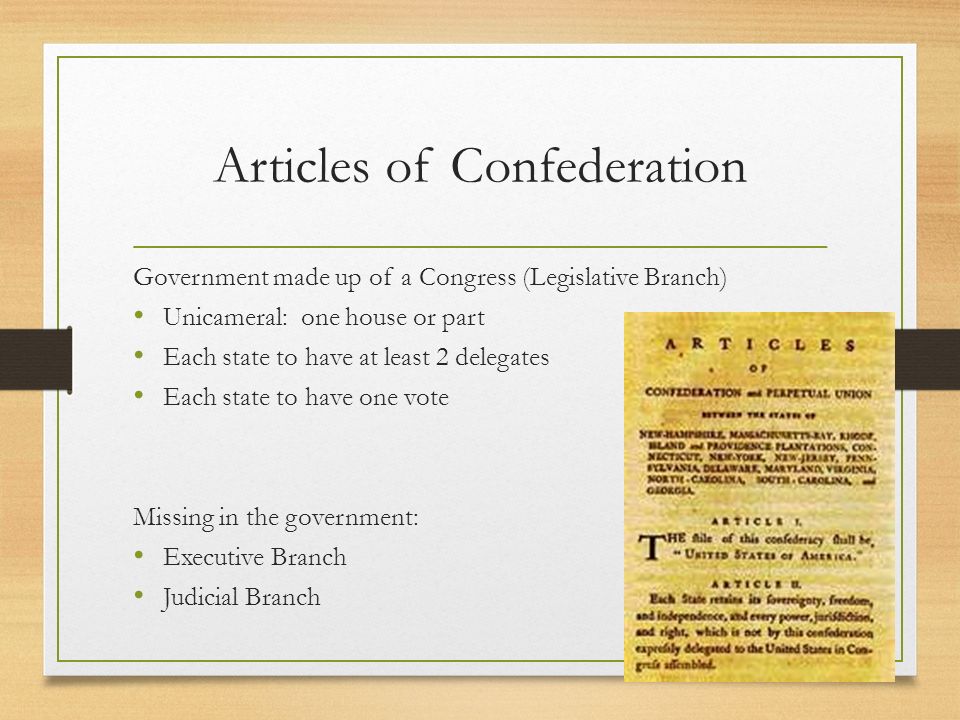 Articles of Confederation Government made up of a Congress (Legislative Branch) Unicameral: one house or part Each state to have at least 2 delegates Each state to have one vote Missing in the government: Executive Branch Judicial Branch