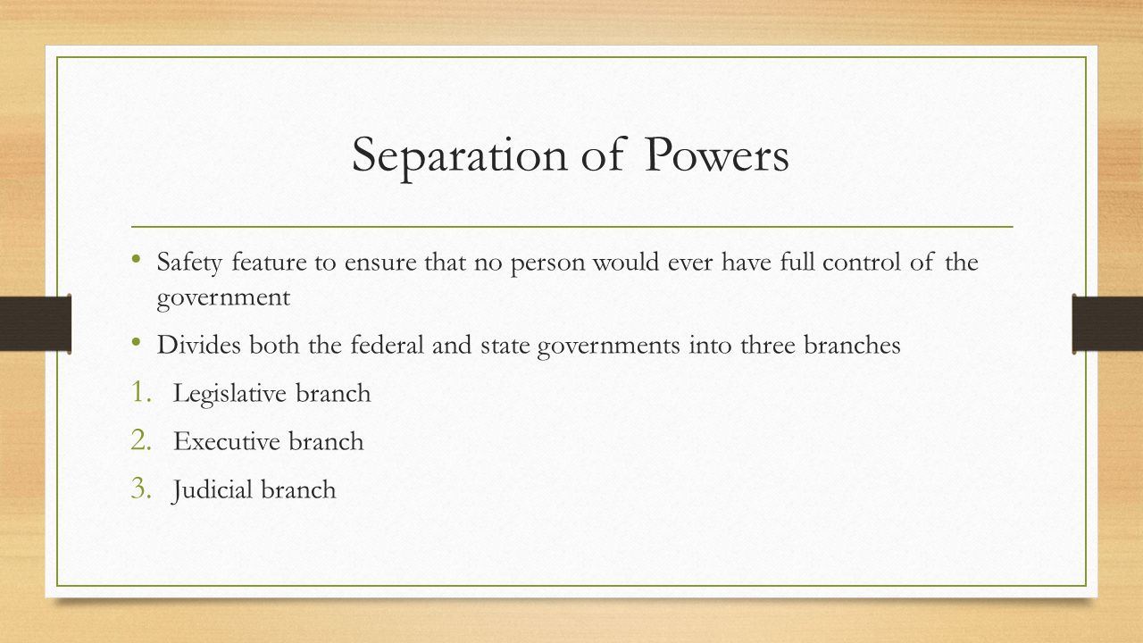 Separation of Powers Safety feature to ensure that no person would ever have full control of the government Divides both the federal and state governments into three branches 1.
