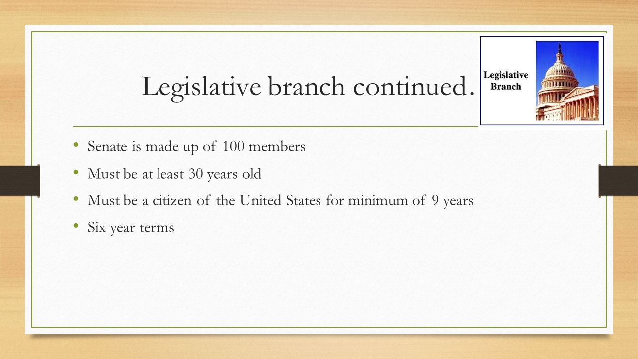 Legislative branch continued… Senate is made up of 100 members Must be at least 30 years old Must be a citizen of the United States for minimum of 9 years Six year terms