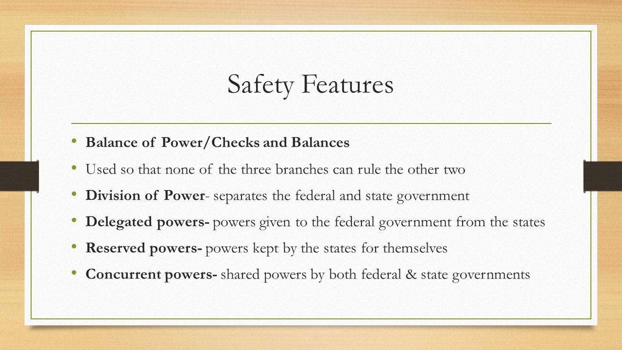 Safety Features Balance of Power/Checks and Balances Used so that none of the three branches can rule the other two Division of Power- separates the federal and state government Delegated powers- powers given to the federal government from the states Reserved powers- powers kept by the states for themselves Concurrent powers- shared powers by both federal & state governments