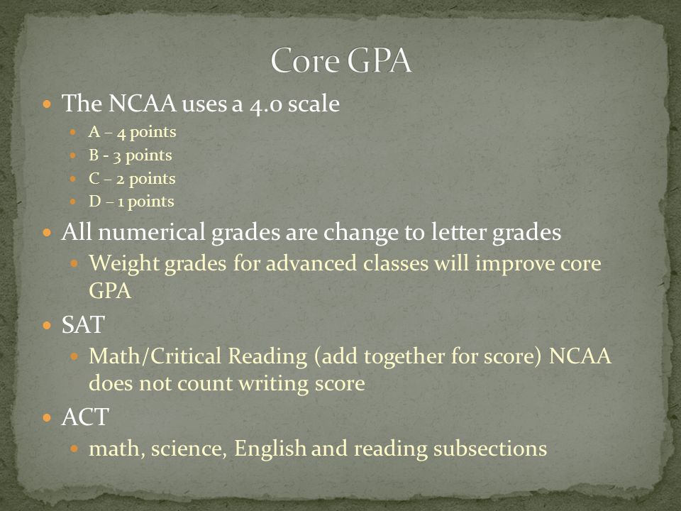 The NCAA uses a 4.0 scale A – 4 points B - 3 points C – 2 points D – 1 points All numerical grades are change to letter grades Weight grades for advanced classes will improve core GPA SAT Math/Critical Reading (add together for score) NCAA does not count writing score ACT math, science, English and reading subsections