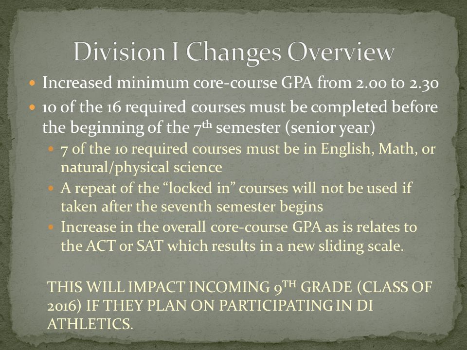 Increased minimum core-course GPA from 2.00 to of the 16 required courses must be completed before the beginning of the 7 th semester (senior year) 7 of the 10 required courses must be in English, Math, or natural/physical science A repeat of the locked in courses will not be used if taken after the seventh semester begins Increase in the overall core-course GPA as is relates to the ACT or SAT which results in a new sliding scale.