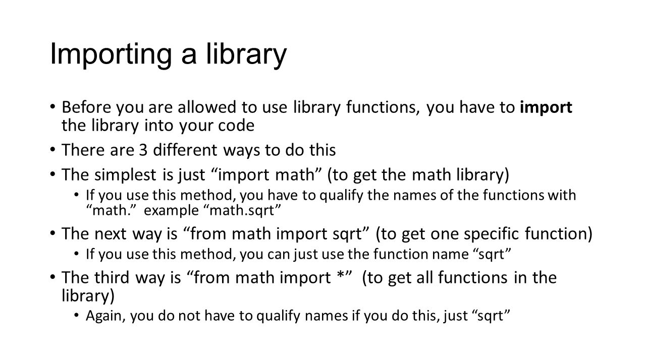 Importing a library Before you are allowed to use library functions, you have to import the library into your code There are 3 different ways to do this The simplest is just import math (to get the math library) If you use this method, you have to qualify the names of the functions with math. example math.sqrt The next way is from math import sqrt (to get one specific function) If you use this method, you can just use the function name sqrt The third way is from math import * (to get all functions in the library) Again, you do not have to qualify names if you do this, just sqrt