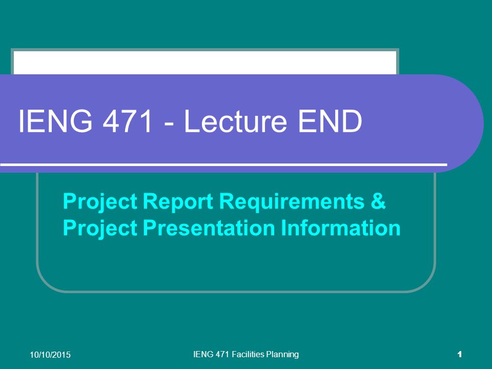 10/10/2015 IENG 471 Facilities Planning 1 IENG Lecture END Project Report Requirements & Project Presentation Information