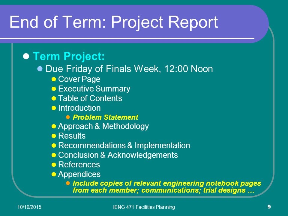 10/10/2015IENG 471 Facilities Planning 9 End of Term: Project Report Term Project: Due Friday of Finals Week, 12:00 Noon Cover Page Executive Summary Table of Contents Introduction Problem Statement Approach & Methodology Results Recommendations & Implementation Conclusion & Acknowledgements References Appendices Include copies of relevant engineering notebook pages from each member; communications; trial designs …