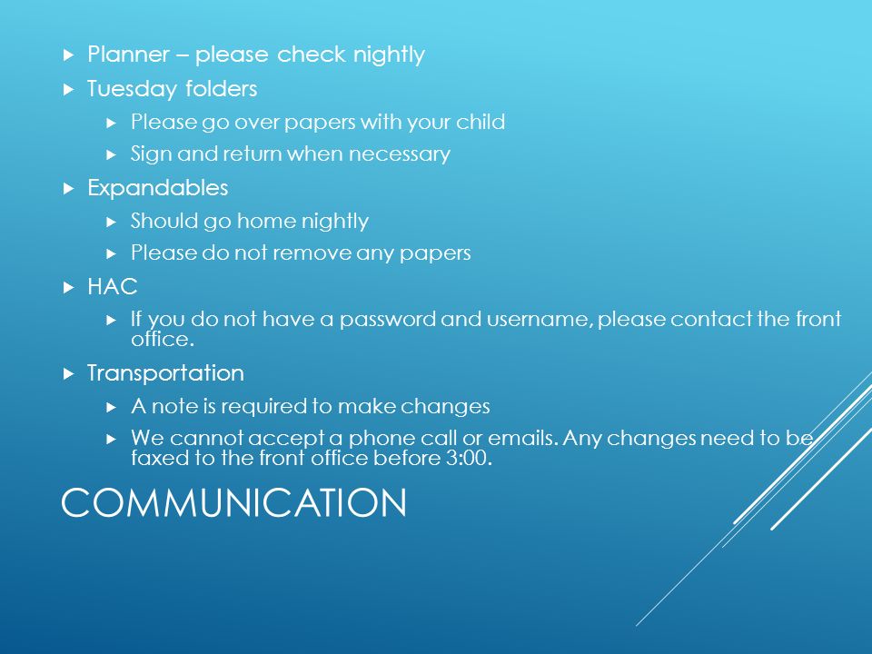 COMMUNICATION  Planner – please check nightly  Tuesday folders  Please go over papers with your child  Sign and return when necessary  Expandables  Should go home nightly  Please do not remove any papers  HAC  If you do not have a password and username, please contact the front office.