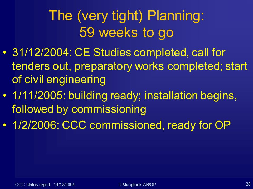 CCC status report 14/12/2004D.Manglunki AB/OP 28 The (very tight) Planning: 59 weeks to go 31/12/2004: CE Studies completed, call for tenders out, preparatory works completed; start of civil engineering 1/11/2005: building ready; installation begins, followed by commissioning 1/2/2006: CCC commissioned, ready for OP