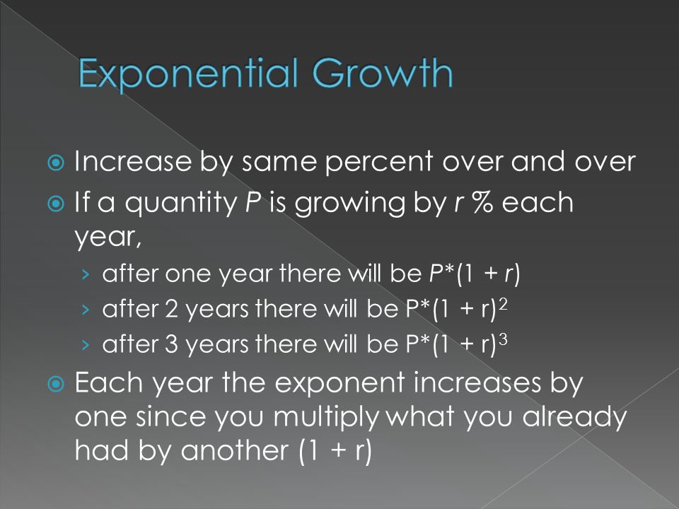  Increase by same percent over and over  If a quantity P is growing by r % each year, › after one year there will be P*(1 + r) › after 2 years there will be P*(1 + r) 2 › after 3 years there will be P*(1 + r) 3  Each year the exponent increases by one since you multiply what you already had by another (1 + r)