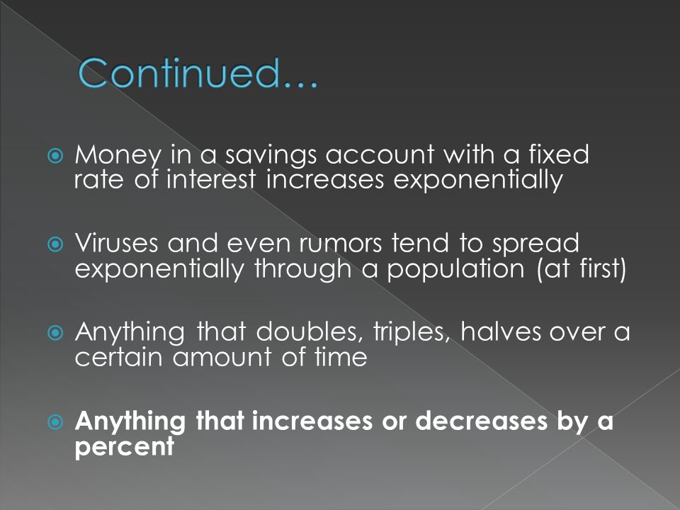  Money in a savings account with a fixed rate of interest increases exponentially  Viruses and even rumors tend to spread exponentially through a population (at first)  Anything that doubles, triples, halves over a certain amount of time  Anything that increases or decreases by a percent