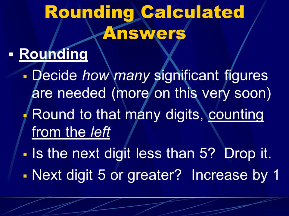 Rounding Calculated Answers  Rounding  Decide how many significant figures are needed (more on this very soon)  Round to that many digits, counting from the left  Is the next digit less than 5.