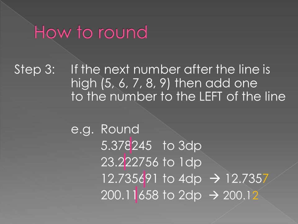 Step 3:If the next number after the line is high (5, 6, 7, 8, 9) then add one to the number to the LEFT of the line e.g.Round to 3dp to 1dp to 4dp  to 2dp 