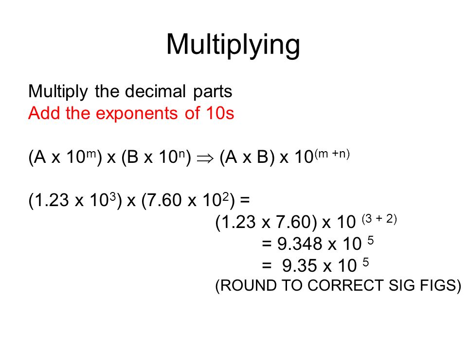 Multiplying Multiply the decimal parts Add the exponents of 10s (A x 10 m ) x (B x 10 n )  (A x B) x 10 (m +n) (1.23 x 10 3 ) x (7.60 x 10 2 ) = (1.23 x 7.60) x 10 (3 + 2) = x 10 5 = 9.35 x 10 5 (ROUND TO CORRECT SIG FIGS)