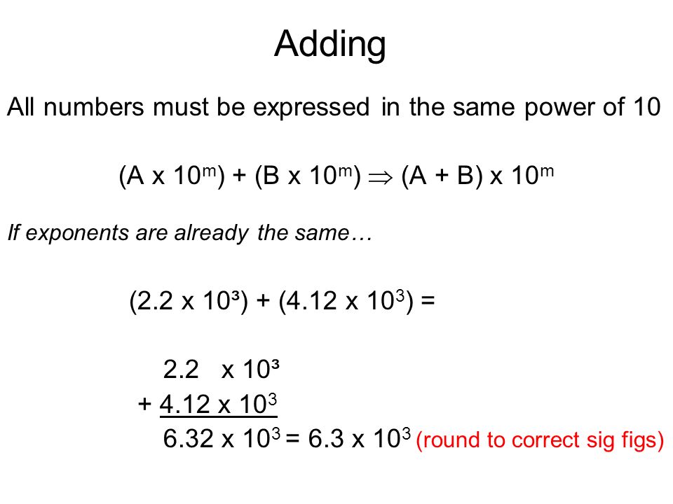 Adding All numbers must be expressed in the same power of 10 (A x 10 m ) + (B x 10 m )  (A + B) x 10 m If exponents are already the same… (2.2 x 10³) + (4.12 x 10 3 ) = 2.2 x 10³ x x 10 3 = 6.3 x 10 3 (round to correct sig figs)