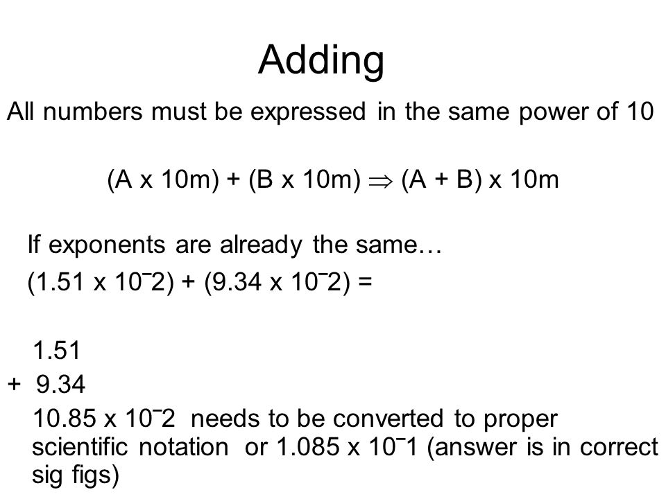 Adding All numbers must be expressed in the same power of 10 (A x 10m) + (B x 10m)  (A + B) x 10m If exponents are already the same… (1.51 x 10‾2) + (9.34 x 10‾2) = x 10‾2 needs to be converted to proper scientific notation or x 10‾1 (answer is in correct sig figs)
