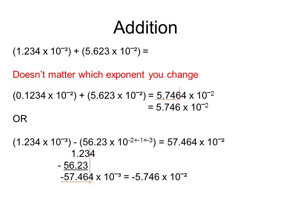 Addition (1.234 x 10‾³) + (5.623 x 10‾²) = Doesn’t matter which exponent you change ( x 10‾²) + (5.623 x 10‾²) = x 10‾ 2 = x 10‾ 2 OR (1.234 x 10‾³) - (56.23 x =-3 ) = x 10‾² x 10‾³ = x 10‾²