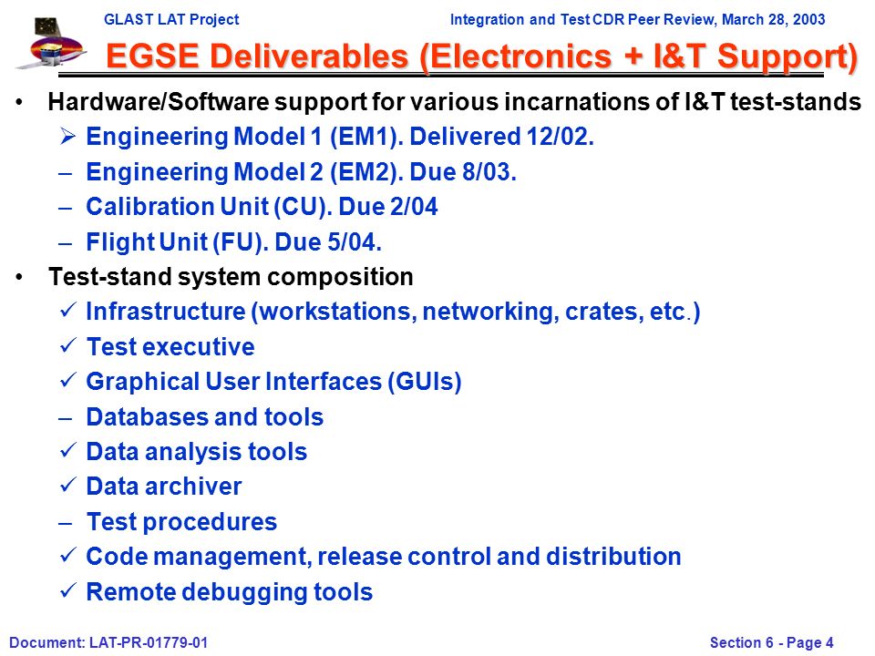 GLAST LAT ProjectIntegration and Test CDR Peer Review, March 28, 2003 Document: LAT-PR Section 6 - Page 4 EGSE Deliverables (Electronics + I&T Support) Hardware/Software support for various incarnations of I&T test-stands  Engineering Model 1 (EM1).