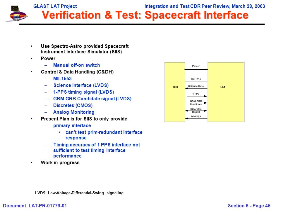 GLAST LAT ProjectIntegration and Test CDR Peer Review, March 28, 2003 Document: LAT-PR Section 6 - Page 45 Verification & Test: Spacecraft Interface Use Spectro-Astro provided Spacecraft Instrument Interface Simulator (SIIS) Power –Manual off-on switch Control & Data Handling (C&DH) –MIL1553 –Science Interface (LVDS) –1-PPS timing signal (LVDS) –GBM GRB Candidate signal (LVDS) –Discretes (CMOS) –Analog Monitoring Present Plan is for SIIS to only provide –primary interface can’t test prim-redundant interface response –Timing accuracy of 1 PPS interface not sufficient to test timing interface performance Work in progress LVDS: Low-Voltage-Differential-Swing signaling