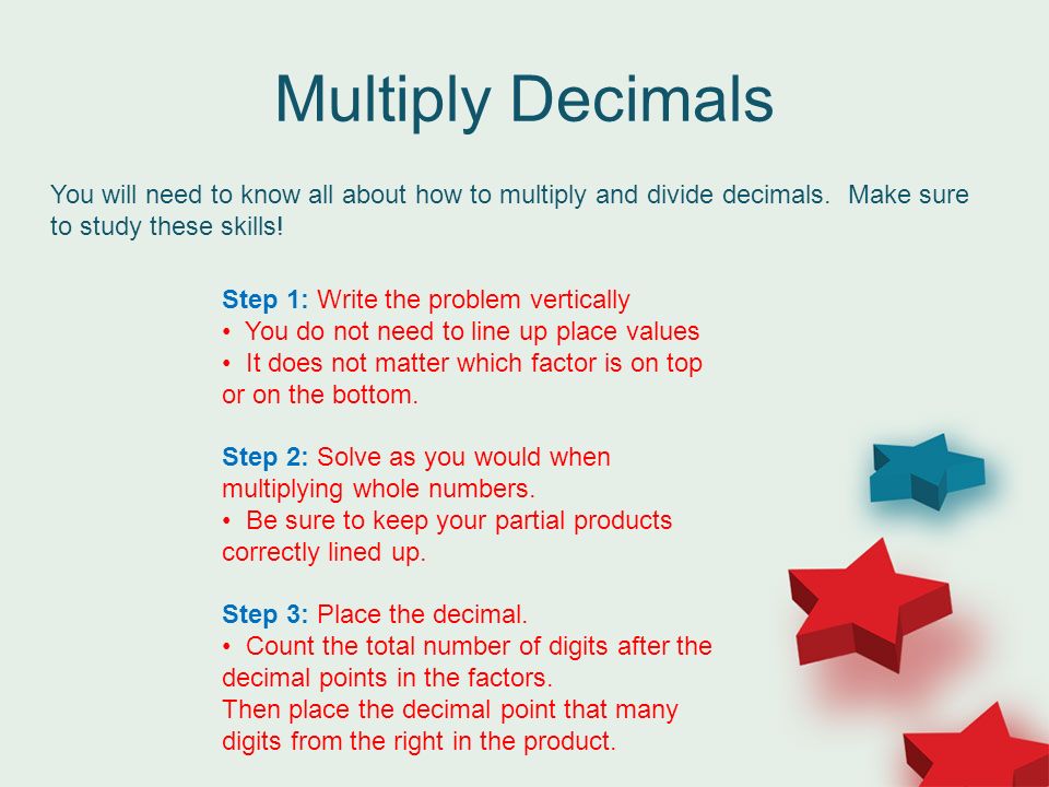 Multiply Decimals You will need to know all about how to multiply and divide decimals.