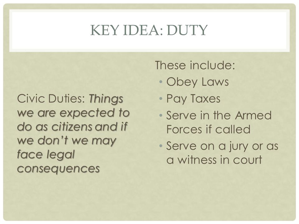 KEY IDEA: DUTY Things we are expected to do as citizens and if we don’t we may face legal consequences Civic Duties: Things we are expected to do as citizens and if we don’t we may face legal consequences These include: Obey Laws Pay Taxes Serve in the Armed Forces if called Serve on a jury or as a witness in court
