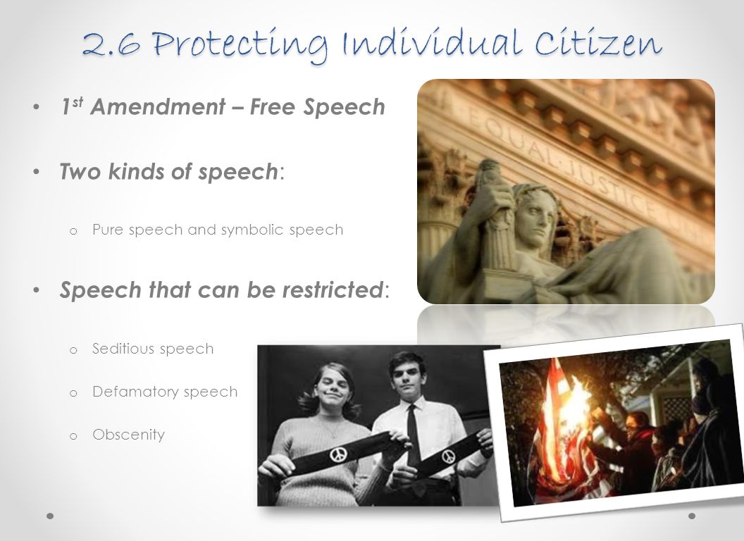 2.6 Protecting Individual Citizen 1 st Amendment – Free Speech Two kinds of speech : o Pure speech and symbolic speech Speech that can be restricted : o Seditious speech o Defamatory speech o Obscenity