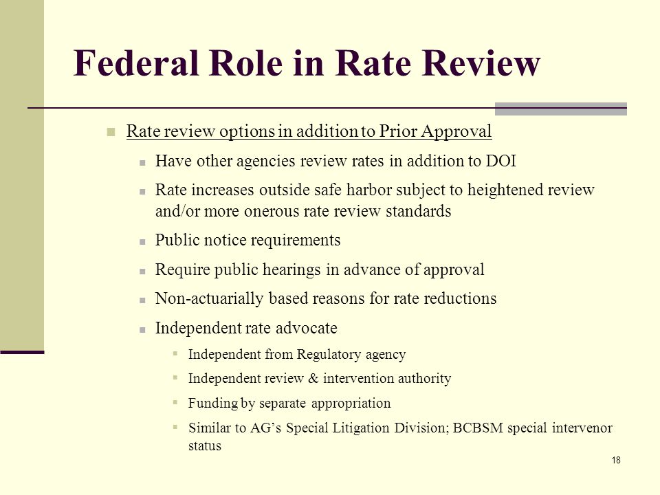18 Federal Role in Rate Review Rate review options in addition to Prior Approval Have other agencies review rates in addition to DOI Rate increases outside safe harbor subject to heightened review and/or more onerous rate review standards Public notice requirements Require public hearings in advance of approval Non-actuarially based reasons for rate reductions Independent rate advocate  Independent from Regulatory agency  Independent review & intervention authority  Funding by separate appropriation  Similar to AG’s Special Litigation Division; BCBSM special intervenor status