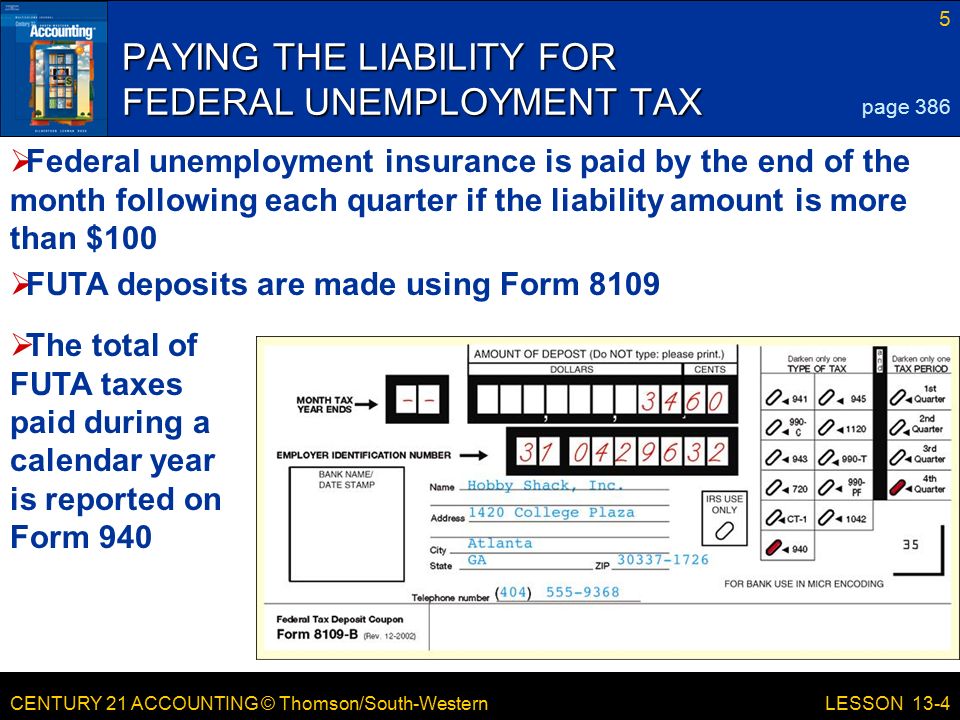 CENTURY 21 ACCOUNTING © Thomson/South-Western 5 LESSON 13-4 PAYING THE LIABILITY FOR FEDERAL UNEMPLOYMENT TAX page 386  Federal unemployment insurance is paid by the end of the month following each quarter if the liability amount is more than $100  FUTA deposits are made using Form 8109  The total of FUTA taxes paid during a calendar year is reported on Form 940