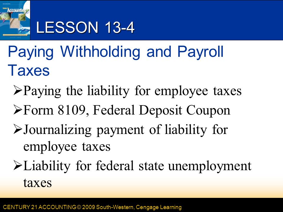 CENTURY 21 ACCOUNTING © 2009 South-Western, Cengage Learning LESSON 13-4 Paying Withholding and Payroll Taxes  Paying the liability for employee taxes  Form 8109, Federal Deposit Coupon  Journalizing payment of liability for employee taxes  Liability for federal state unemployment taxes