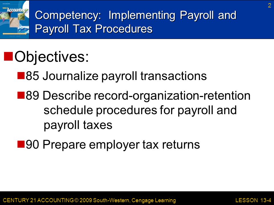 CENTURY 21 ACCOUNTING © 2009 South-Western, Cengage Learning Competency: Implementing Payroll and Payroll Tax Procedures 2 LESSON 13-4 Objectives: 85 Journalize payroll transactions 89 Describe record-organization-retention schedule procedures for payroll and payroll taxes 90 Prepare employer tax returns