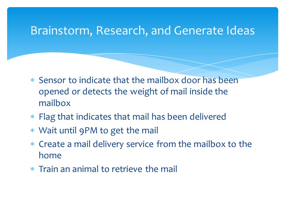  Sensor to indicate that the mailbox door has been opened or detects the weight of mail inside the mailbox  Flag that indicates that mail has been delivered  Wait until 9PM to get the mail  Create a mail delivery service from the mailbox to the home  Train an animal to retrieve the mail Brainstorm, Research, and Generate Ideas