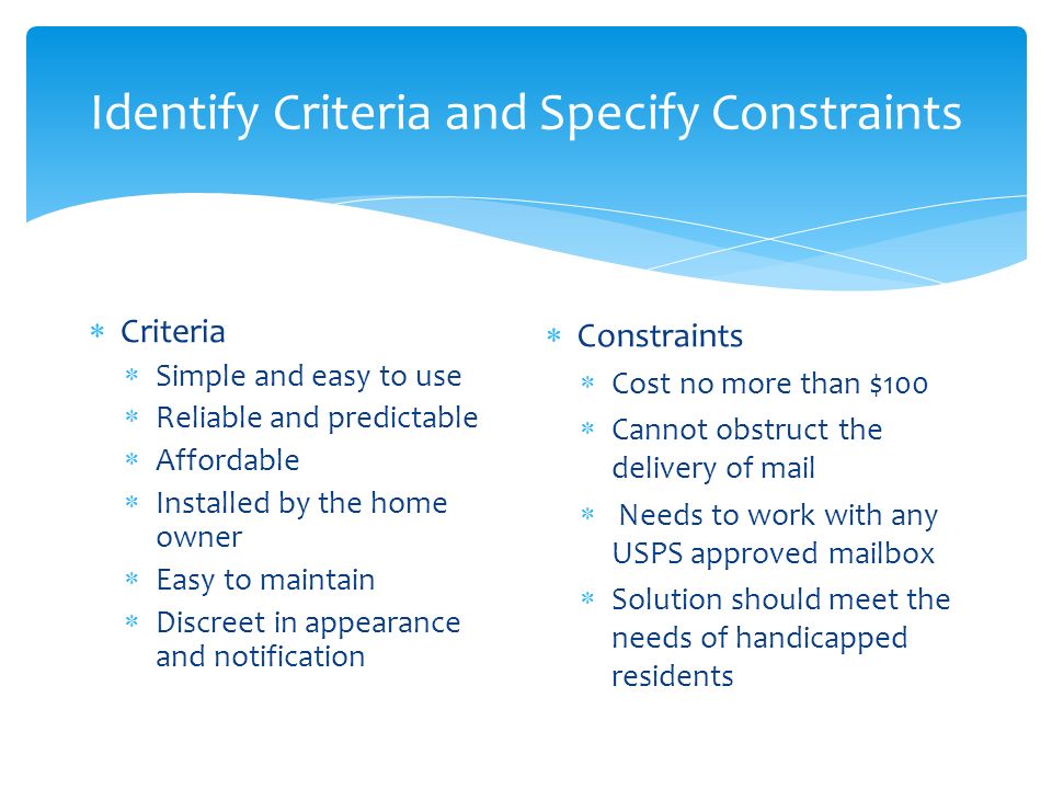 Identify Criteria and Specify Constraints  Criteria  Simple and easy to use  Reliable and predictable  Affordable  Installed by the home owner  Easy to maintain  Discreet in appearance and notification  Constraints  Cost no more than $100  Cannot obstruct the delivery of mail  Needs to work with any USPS approved mailbox  Solution should meet the needs of handicapped residents