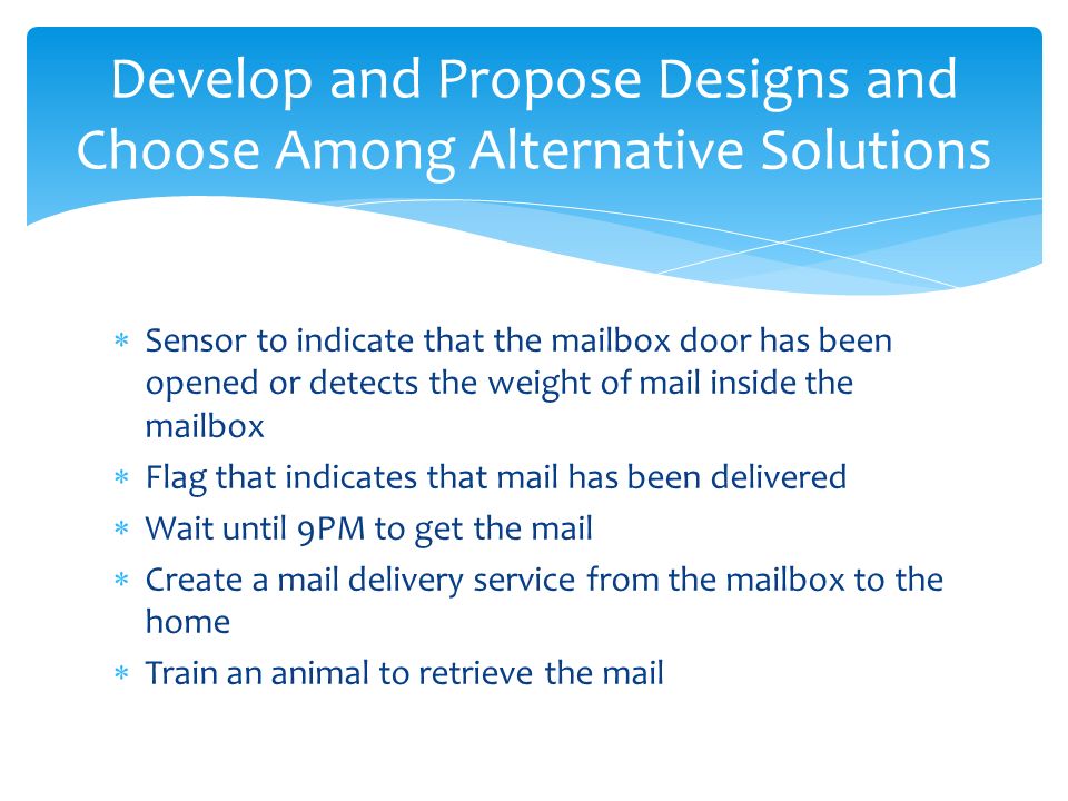 Sensor to indicate that the mailbox door has been opened or detects the weight of mail inside the mailbox  Flag that indicates that mail has been delivered  Wait until 9PM to get the mail  Create a mail delivery service from the mailbox to the home  Train an animal to retrieve the mail Develop and Propose Designs and Choose Among Alternative Solutions
