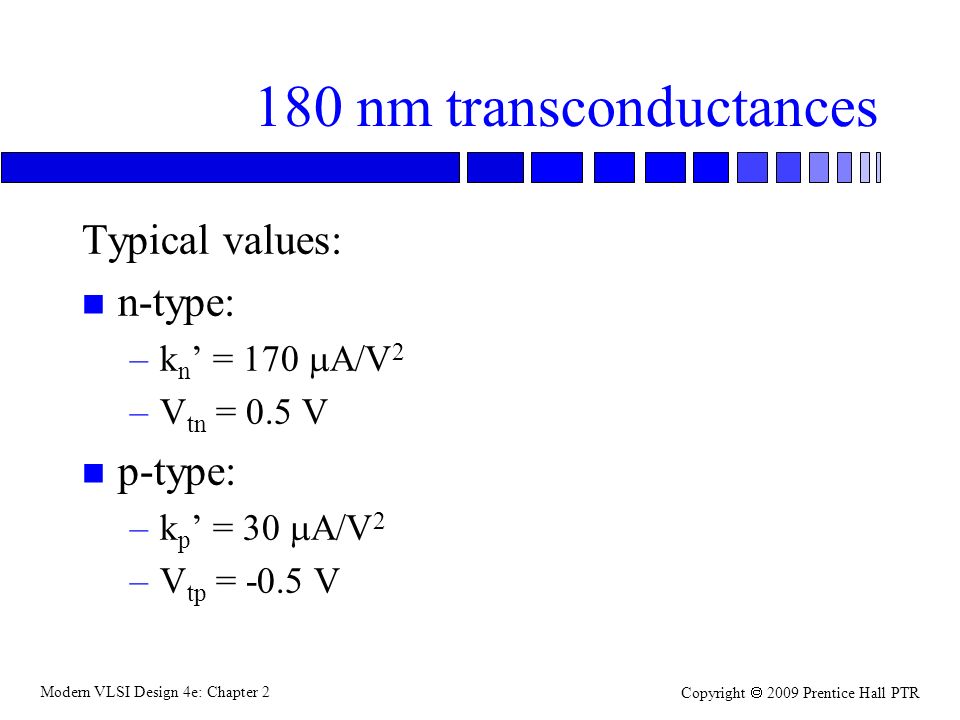 Modern VLSI Design 4e: Chapter 2 Copyright  2009 Prentice Hall PTR 180 nm transconductances Typical values: n n-type: –k n ’ = 170  A/V 2 –V tn = 0.5 V n p-type: –k p ’ = 30  A/V 2 –V tp = -0.5 V