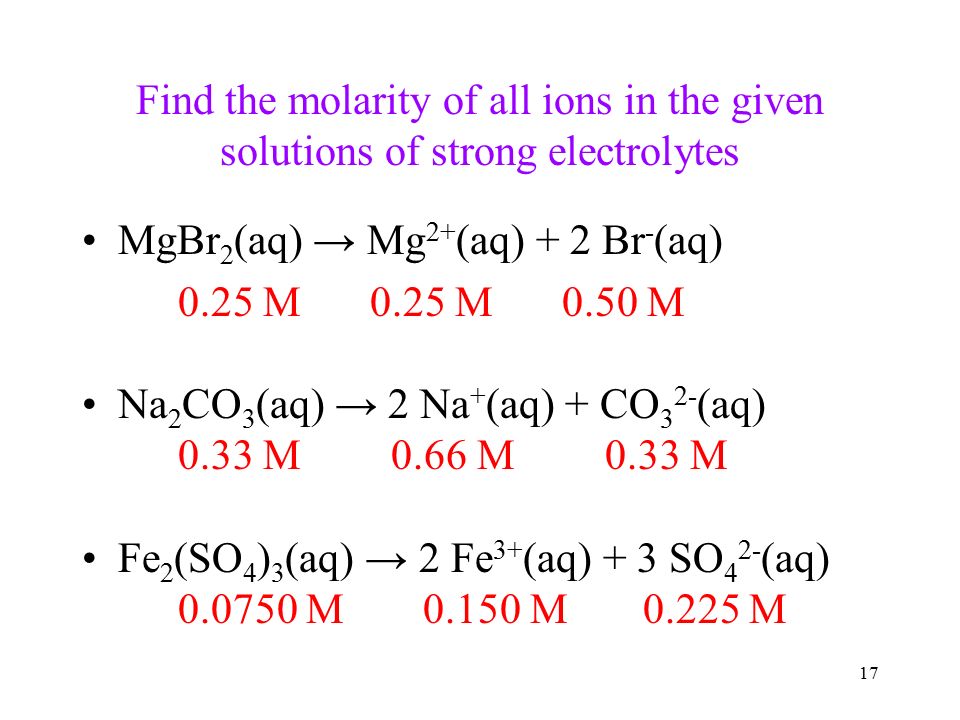 17 Find the molarity of all ions in the given solutions of strong electrolytes MgBr 2 (aq) → Mg 2+ (aq) + 2 Br - (aq) 0.25 M0.25 M0.50 M Na 2 CO 3 (aq) → 2 Na + (aq) + CO 3 2- (aq) 0.33 M 0.66 M 0.33 M Fe 2 (SO 4 ) 3 (aq) → 2 Fe 3+ (aq) + 3 SO 4 2- (aq) M M M