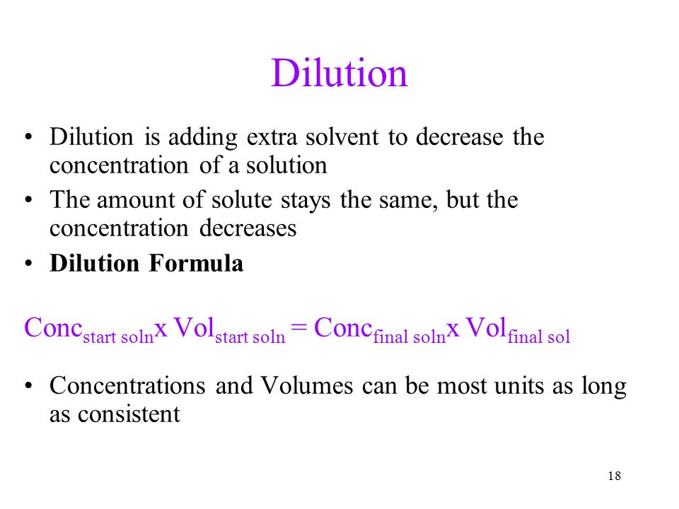 18 Dilution Dilution is adding extra solvent to decrease the concentration of a solution The amount of solute stays the same, but the concentration decreases Dilution Formula Conc start soln x Vol start soln = Conc final soln x Vol final sol Concentrations and Volumes can be most units as long as consistent