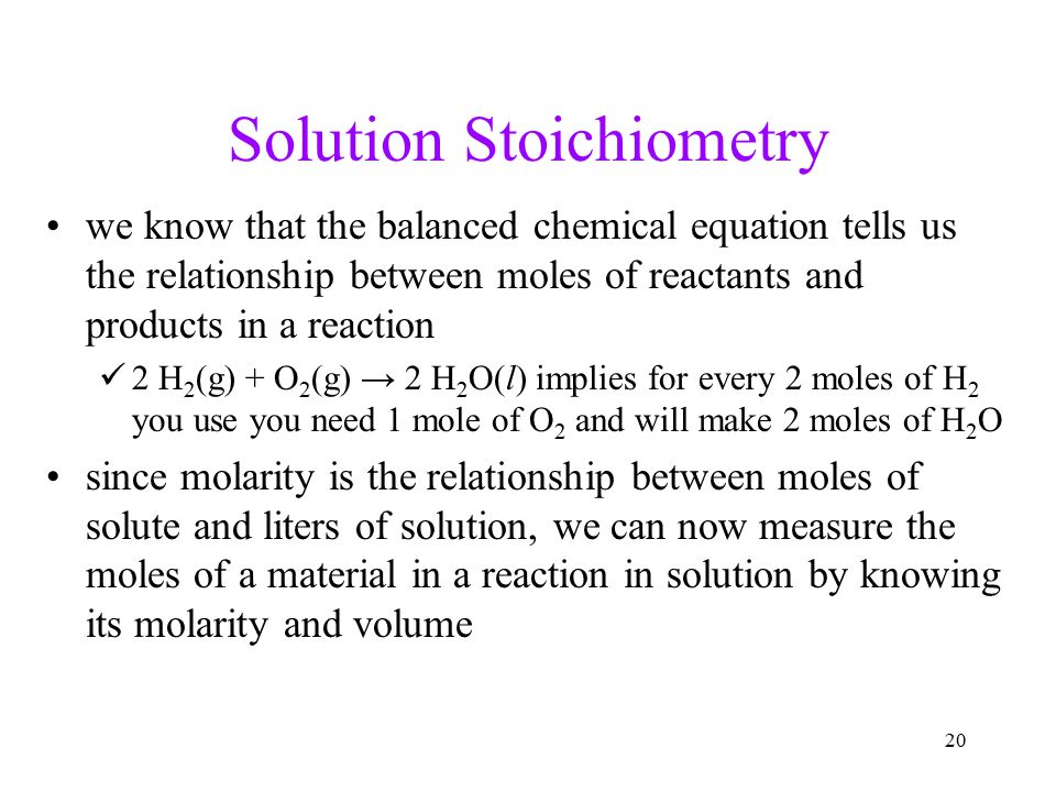 20 Solution Stoichiometry we know that the balanced chemical equation tells us the relationship between moles of reactants and products in a reaction 2 H 2 (g) + O 2 (g) → 2 H 2 O(l) implies for every 2 moles of H 2 you use you need 1 mole of O 2 and will make 2 moles of H 2 O since molarity is the relationship between moles of solute and liters of solution, we can now measure the moles of a material in a reaction in solution by knowing its molarity and volume