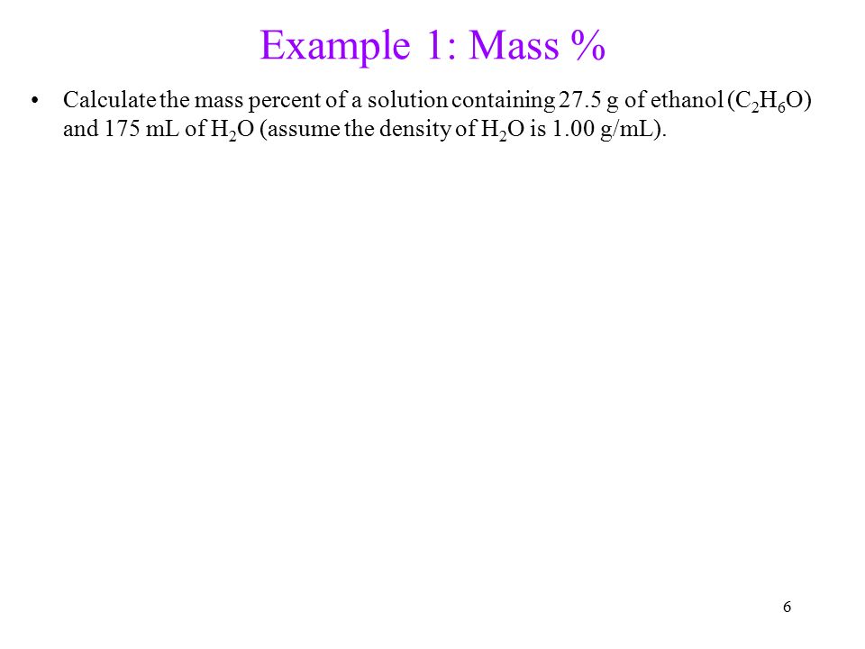 6 Example 1: Mass % Calculate the mass percent of a solution containing 27.5 g of ethanol (C 2 H 6 O) and 175 mL of H 2 O (assume the density of H 2 O is 1.00 g/mL).