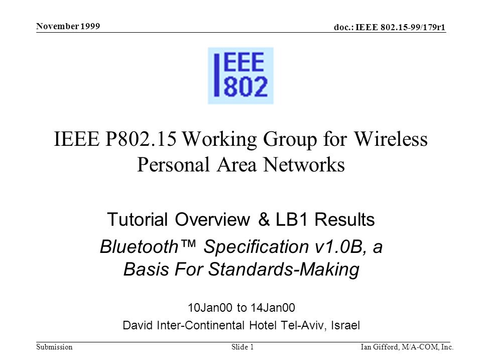 doc.: IEEE /179r1 Submission November 1999 Ian Gifford, M/A-COM, Inc.Slide 1 IEEE P Working Group for Wireless Personal Area Networks Tutorial Overview & LB1 Results Bluetooth™ Specification v1.0B, a Basis For Standards-Making 10Jan00 to 14Jan00 David Inter-Continental Hotel Tel-Aviv, Israel