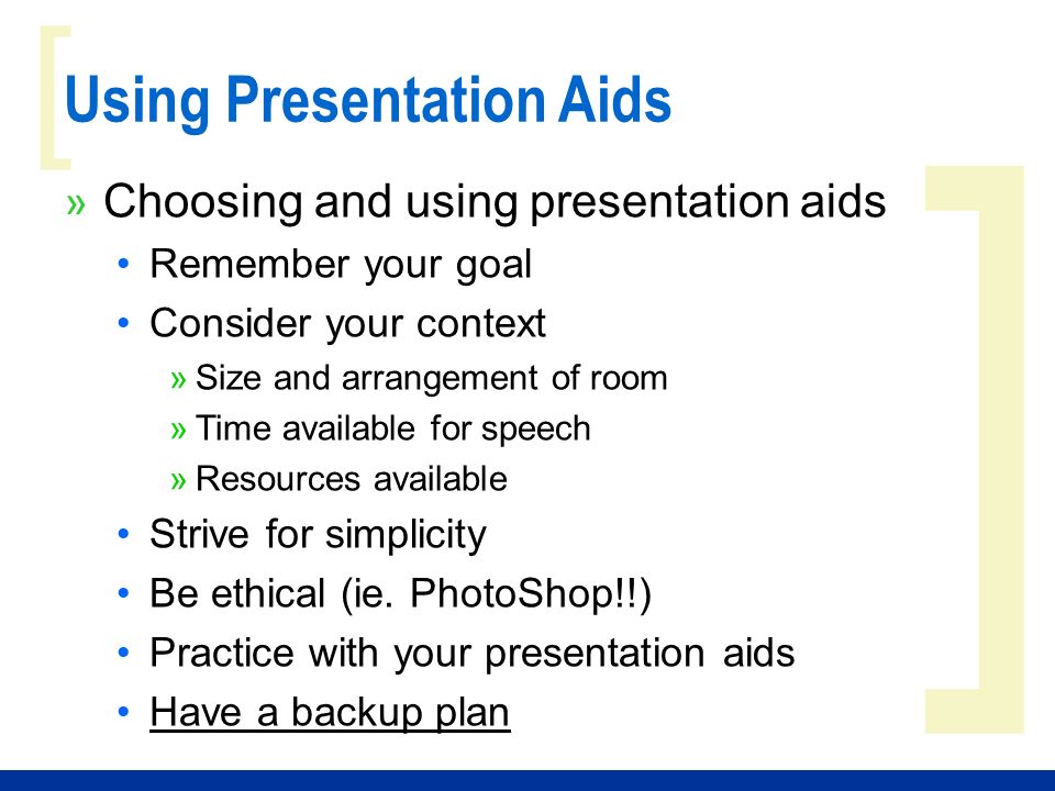 ] [ Using Presentation Aids » Choosing and using presentation aids Remember your goal Consider your context »Size and arrangement of room »Time available for speech »Resources available Strive for simplicity Be ethical (ie.