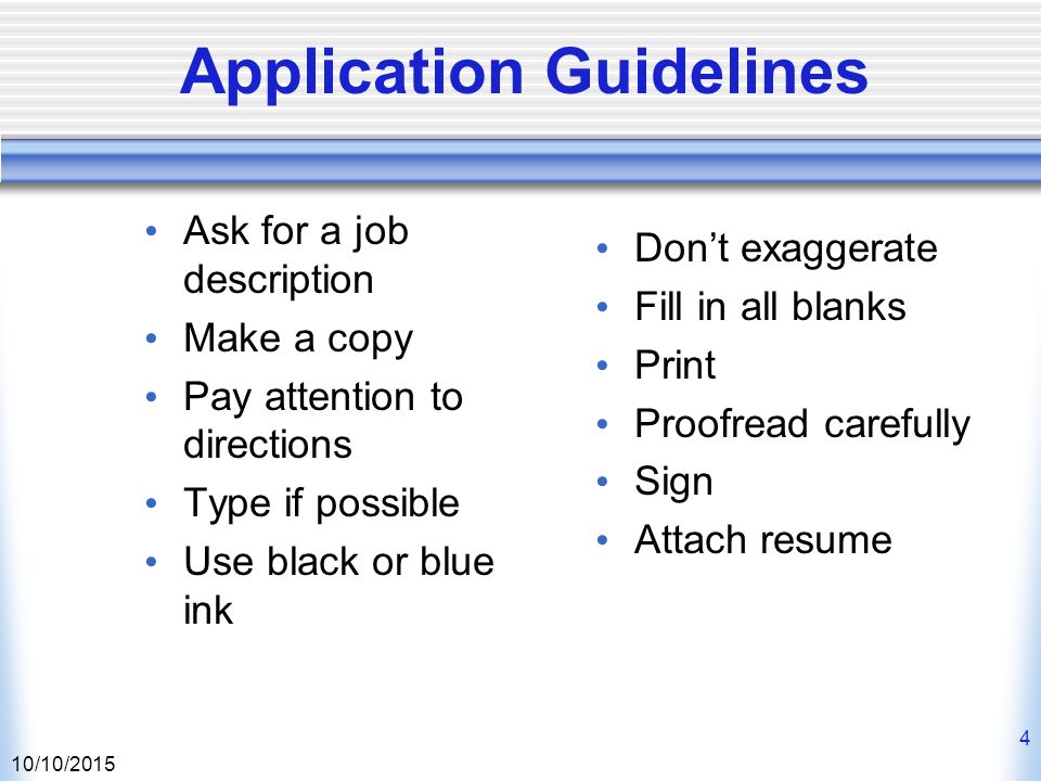 10/10/ Application Guidelines Ask for a job description Make a copy Pay attention to directions Type if possible Use black or blue ink Don’t exaggerate Fill in all blanks Print Proofread carefully Sign Attach resume