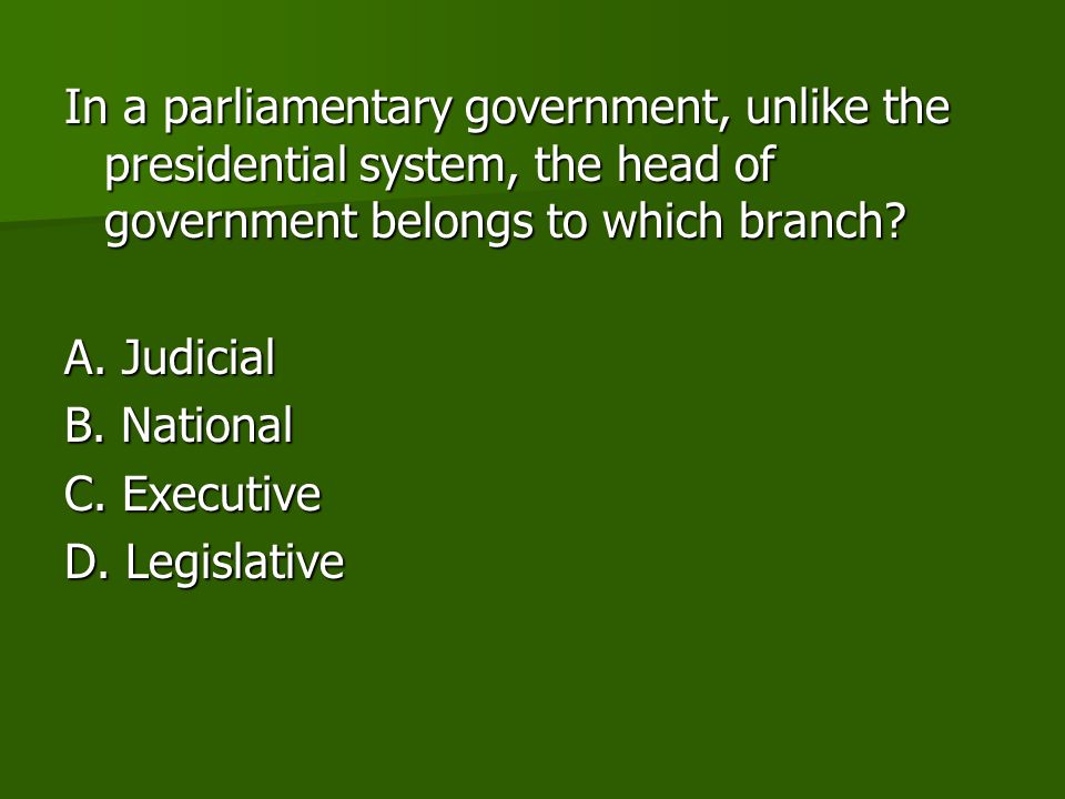 In a parliamentary government, unlike the presidential system, the head of government belongs to which branch.