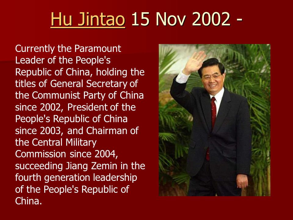Hu JintaoHu Jintao 15 Nov Hu Jintao Currently the Paramount Leader of the People s Republic of China, holding the titles of General Secretary of the Communist Party of China since 2002, President of the People s Republic of China since 2003, and Chairman of the Central Military Commission since 2004, succeeding Jiang Zemin in the fourth generation leadership of the People s Republic of China.