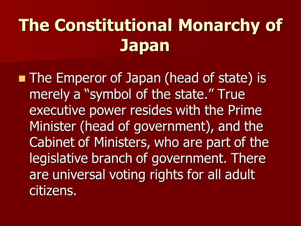 The Constitutional Monarchy of Japan The Emperor of Japan (head of state) is merely a symbol of the state. True executive power resides with the Prime Minister (head of government), and the Cabinet of Ministers, who are part of the legislative branch of government.