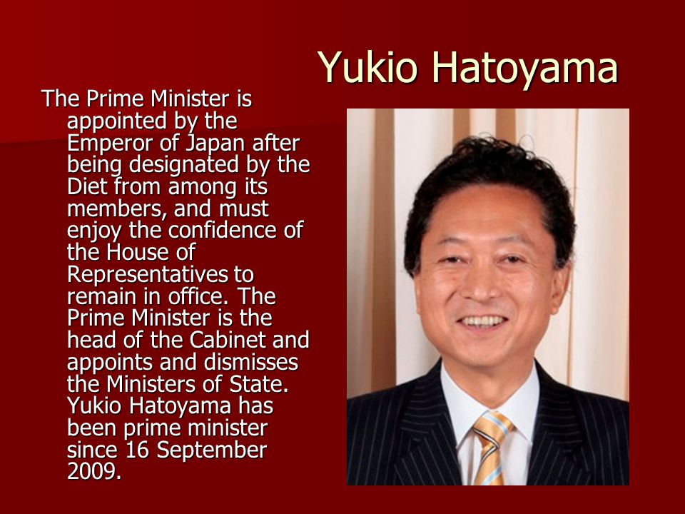 Yukio Hatoyama The Prime Minister is appointed by the Emperor of Japan after being designated by the Diet from among its members, and must enjoy the confidence of the House of Representatives to remain in office.