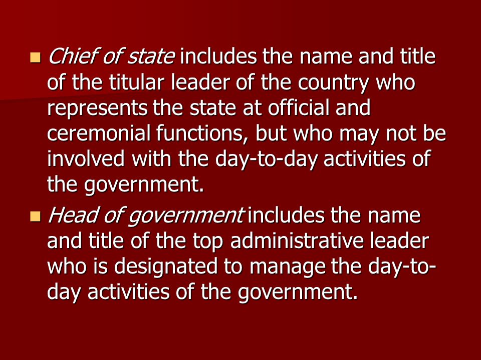 Chief of state includes the name and title of the titular leader of the country who represents the state at official and ceremonial functions, but who may not be involved with the day-to-day activities of the government.
