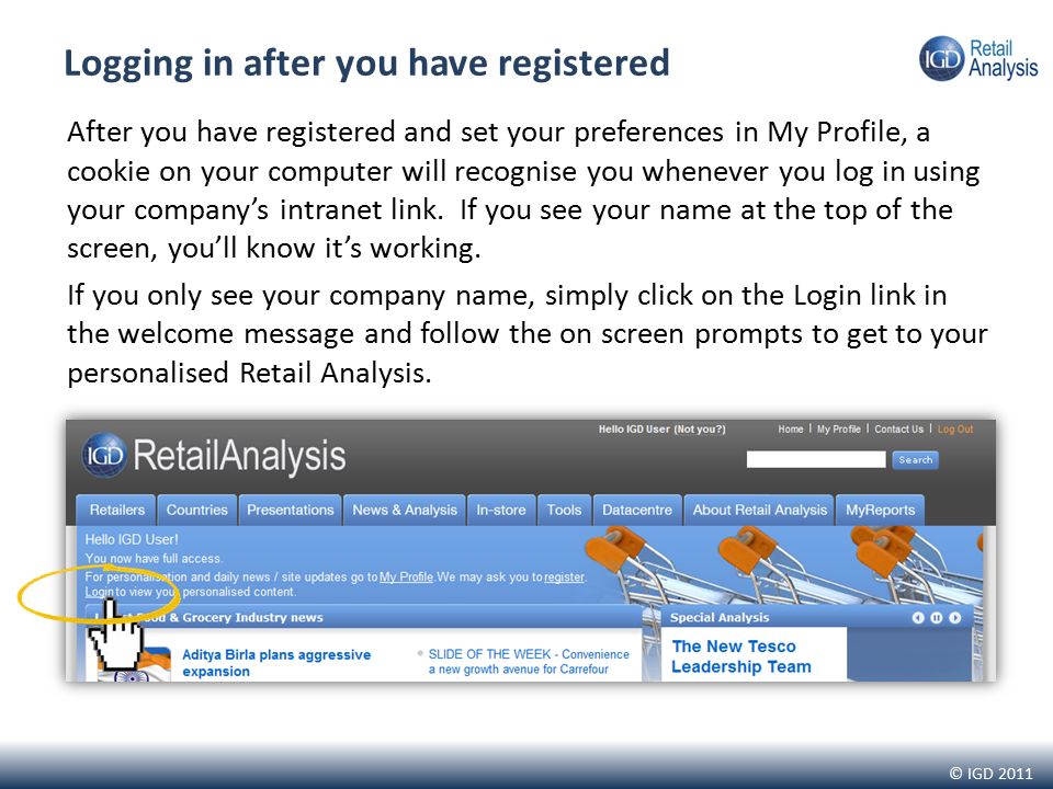 © IGD 2011 Logging in after you have registered After you have registered and set your preferences in My Profile, a cookie on your computer will recognise you whenever you log in using your company’s intranet link.