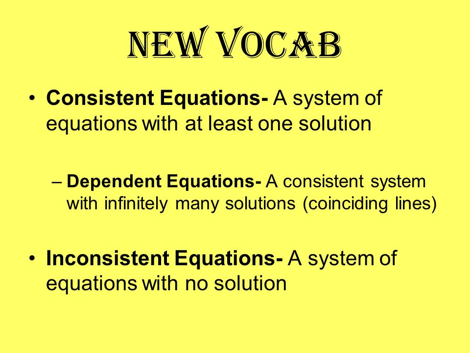 New Vocab Consistent Equations- A system of equations with at least one solution –Dependent Equations- A consistent system with infinitely many solutions (coinciding lines) Inconsistent Equations- A system of equations with no solution