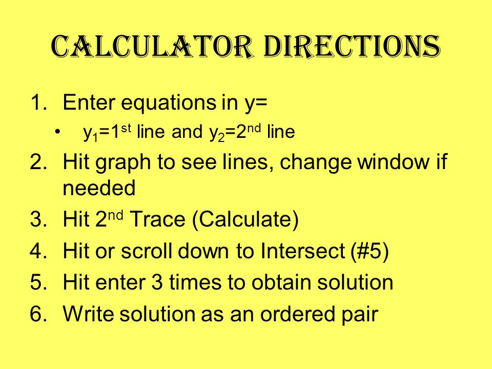 Calculator Directions 1.Enter equations in y= y 1 =1 st line and y 2 =2 nd line 2.Hit graph to see lines, change window if needed 3.Hit 2 nd Trace (Calculate) 4.Hit or scroll down to Intersect (#5) 5.Hit enter 3 times to obtain solution 6.Write solution as an ordered pair