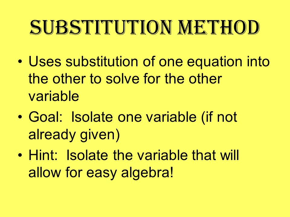 Substitution Method Uses substitution of one equation into the other to solve for the other variable Goal: Isolate one variable (if not already given) Hint: Isolate the variable that will allow for easy algebra!